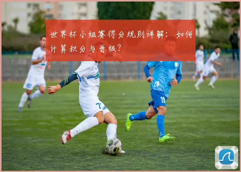 世界杯小组赛得分规则详解：如何计算积分与晋级？