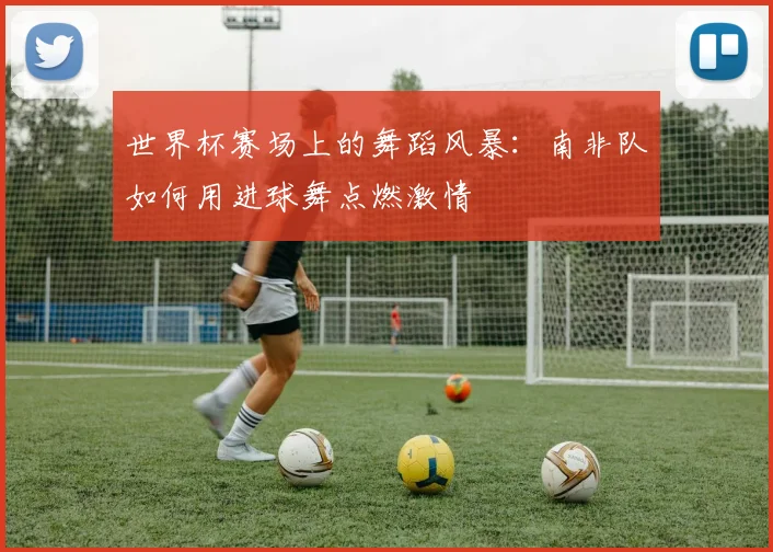 世界杯赛场上的舞蹈风暴：南非队如何用进球舞点燃激情