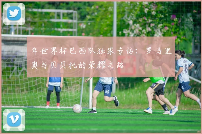 年世界杯巴西队独家专访：罗马里奥与贝贝托的荣耀之路