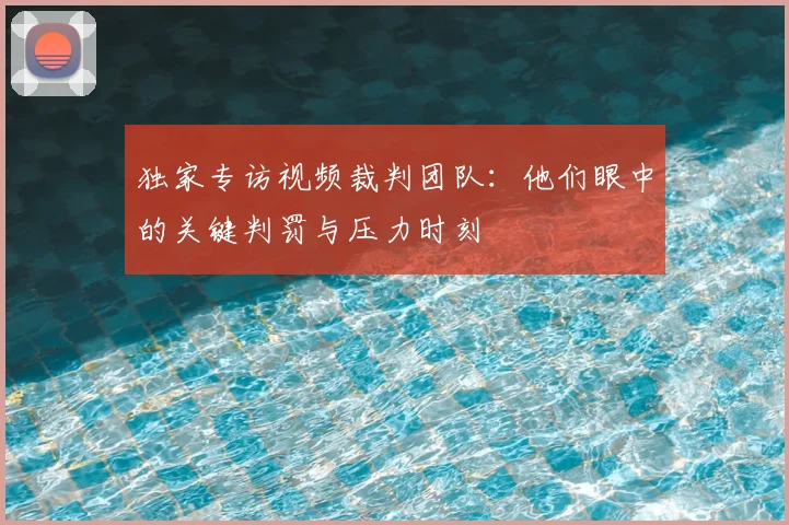 独家专访视频裁判团队：他们眼中的关键判罚与压力时刻