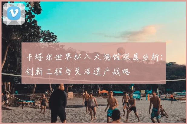 卡塔尔世界杯八大场馆深度分析：创新工程与灵活遗产战略