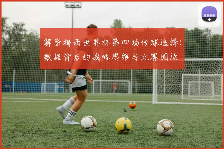 解密梅西世界杯第四场传球选择：数据背后的战略思维与比赛阅读