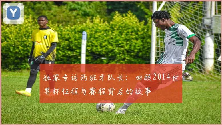 独家专访西班牙队长：回顾2014世界杯征程与赛程背后的故事