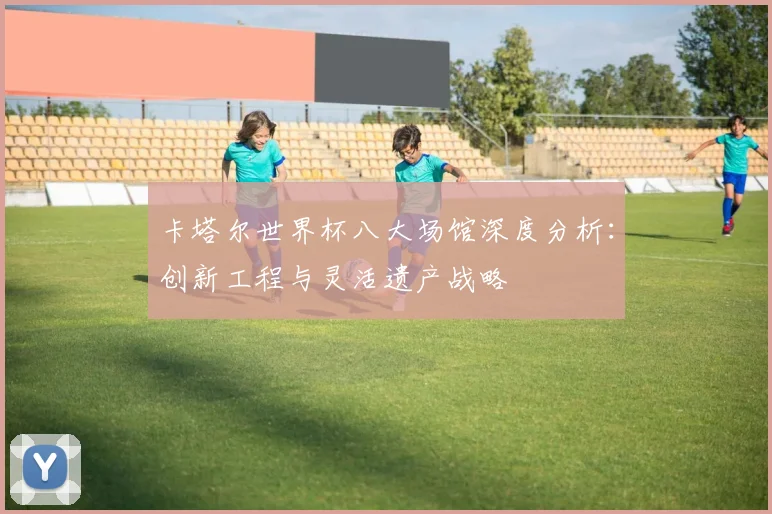 卡塔尔世界杯八大场馆深度分析：创新工程与灵活遗产战略