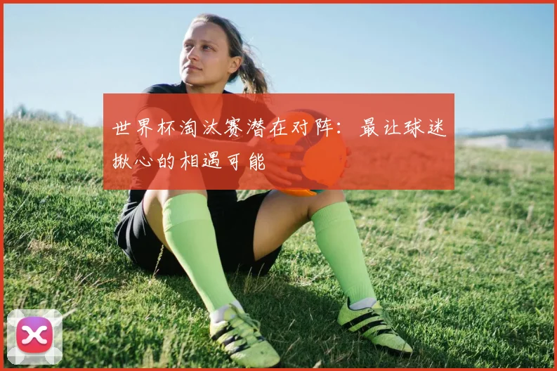 世界杯淘汰赛潜在对阵:最让球迷揪心的相遇可能
