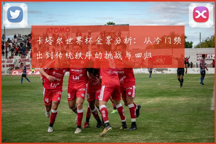 卡塔尔世界杯全景分析：从冷门频出到传统秩序的挑战与回归