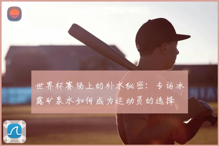 世界杯赛场上的补水秘密:专访冰露矿泉水如何成为运动员的选择