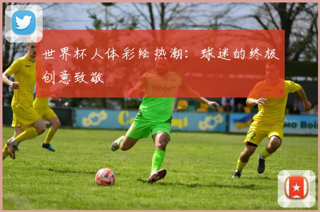 世界杯人体彩绘热潮：球迷的终极创意致敬