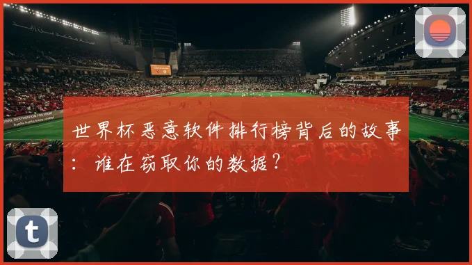 世界杯恶意软件排行榜背后的故事：谁在窃取你的数据？