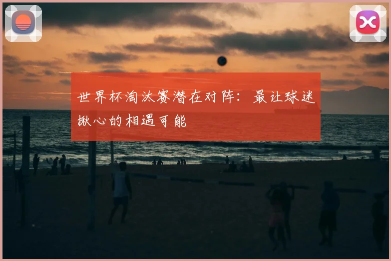 世界杯淘汰赛潜在对阵:最让球迷揪心的相遇可能