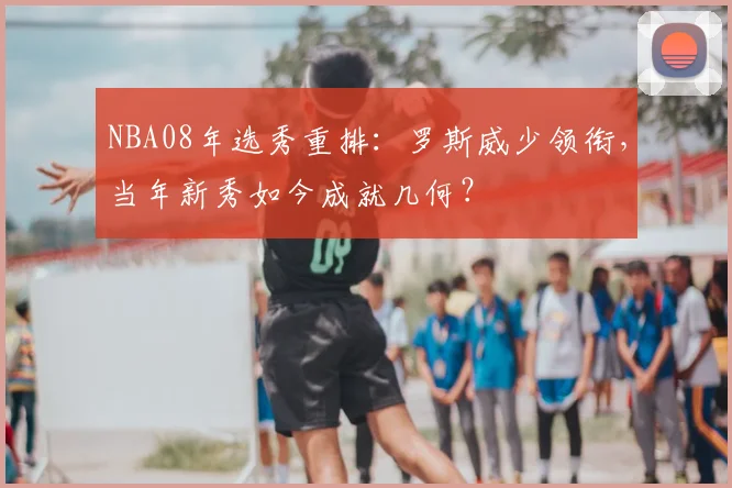 NBA08年选秀重排：罗斯威少领衔，当年新秀如今成就几何？