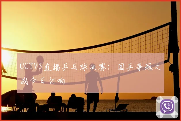 CCTV5直播乒乓球决赛：国乒争冠之战今日打响