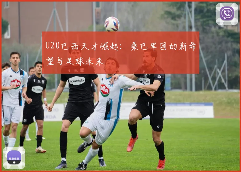U20巴西天才崛起：桑巴军团的新希望与足球未来