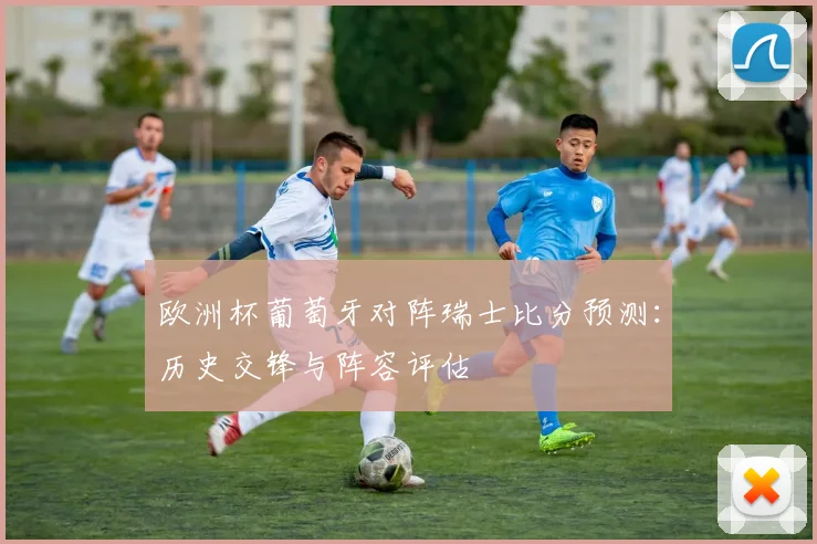 欧洲杯葡萄牙对阵瑞士比分预测：历史交锋与阵容评估