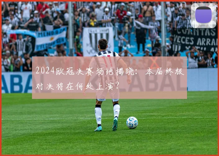 2024欧冠决赛场地揭晓：本届终极对决将在何处上演？
