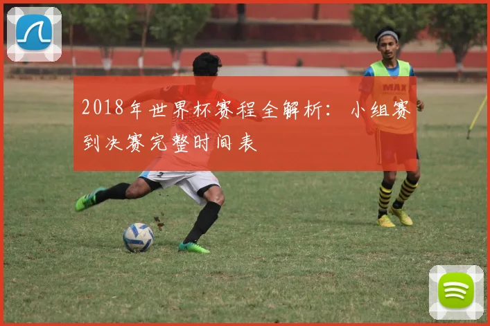 2018年世界杯赛程全解析：小组赛到决赛完整时间表